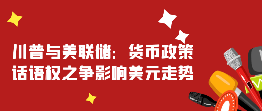 川普与美联储：货币政策话语权之争影响美元走势